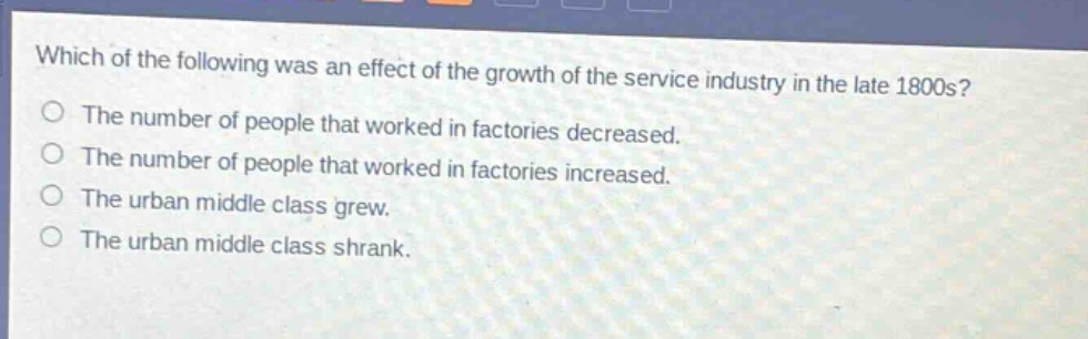 which of the following was an effect of the growth of the service industry in the late 1800s?\nthe number of people that worked in factories decreased.\nthe number of people that worked in factories increased.\nthe urban middle class grew.\nthe urban middle class shrank.