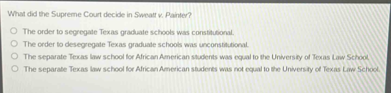 what did the supreme court decide in sweatt v. painter?\nthe order to segregate texas graduate schools was constitutional.\nthe order to desegregate texas graduate schools was unconstitutional.\nthe separate texas law school for african american students was equal to the university of texas law school.\nthe separate texas law school for african american students was not equal to the university of texas law school.