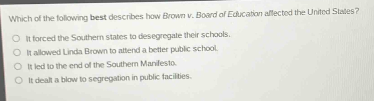 which of the following best describes how brown v. board of education affected the united states?\nit forced the southern states to desegregate their schools.\nit allowed linda brown to attend a better public school.\nit led to the end of the southern manifesto.\nit dealt a blow to segregation in public facilities.