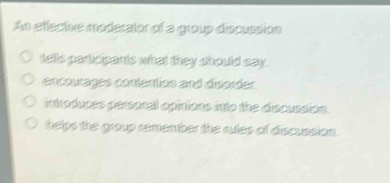 an effective moderator of a group discussion\n tells participants what they should say.\n encourages contention and disorder.\n introduces personal opinions into the discussion.\n helps the group remember the rules of discussion.