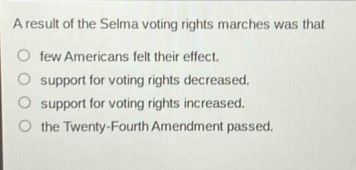a result of the selma voting rights marches was that\n○ few americans felt their effect.\n○ support for voting rights decreased.\n○ support for voting rights increased.\n○ the twenty - fourth amendment passed.