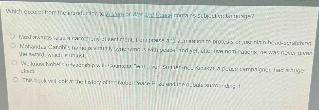 which excerpt from the introduction to a state of war and peace contains subjective language?\nmost awards raise a cacophony of sentiment, from praise and admiration to protests or just plain head - scratching.\nmohandas gandhis name is virtually synonymous with peace, and yet, after five nominations, he was never given the award, which is unjust.\nwe know nobels relationship with countess bertha von suttner (née kinsky), a peace campaigner, had a huge effect.\nthis book will look at the history of the nobel peace prize and the debate surrounding it.