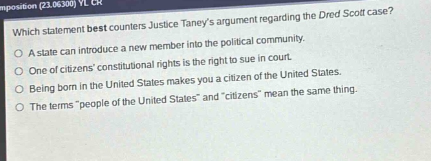 which statement best counters justice taneys argument regarding the dred scott case?\na state can introduce a new member into the political community.\none of citizens constitutional rights is the right to sue in court.\nbeing born in the united states makes you a citizen of the united states.\nthe terms \people of the united states\ and \citizens\ mean the same thing.