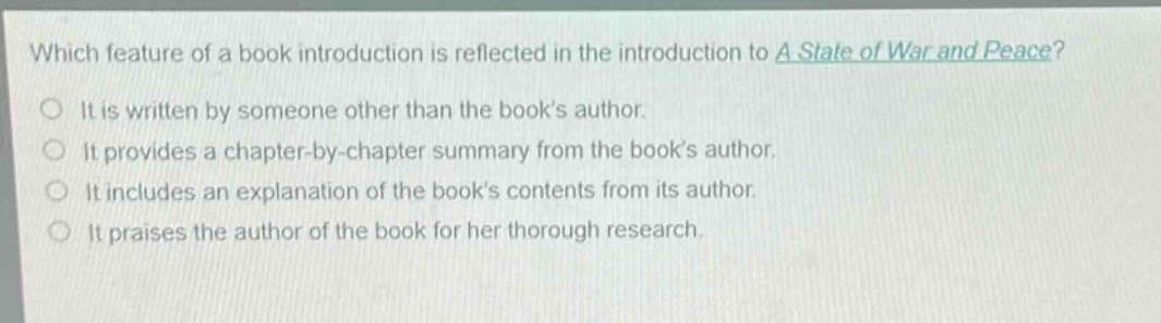 which feature of a book introduction is reflected in the introduction to a state of war and peace?\nit is written by someone other than the book’s author.\nit provides a chapter - by - chapter summary from the book’s author.\nit includes an explanation of the book’s contents from its author.\nit praises the author of the book for her thorough research.