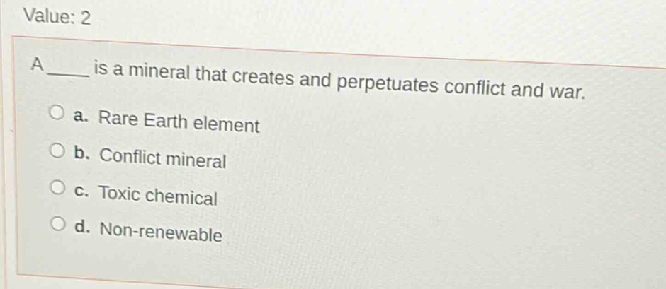 value: 2\na ____ is a mineral that creates and perpetuates conflict and war.\n○ a. rare earth element\n○ b. conflict mineral\n○ c. toxic chemical\n○ d. non - renewable