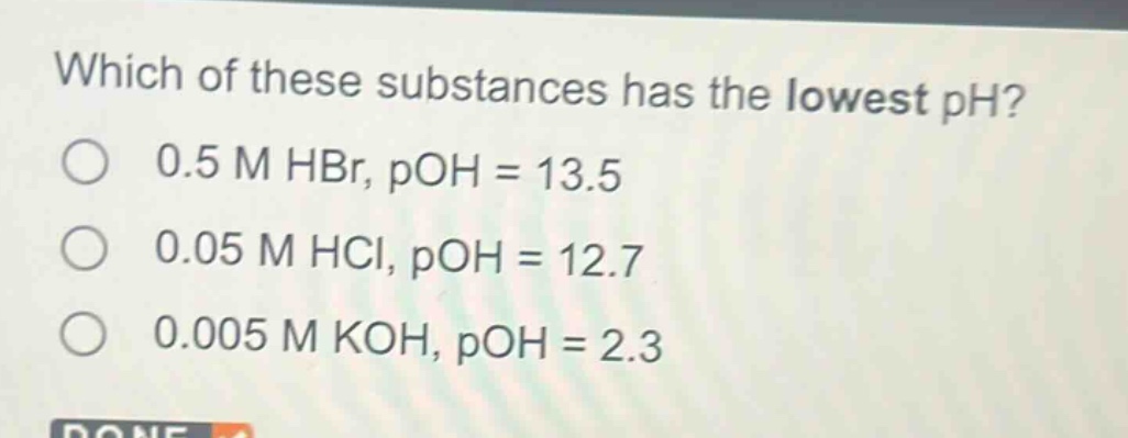 which of these substances has the lowest ph?\no 0.5 m hbr, poh = 13.5\no 0.05 m hcl, poh = 12.7\no 0.005 m koh, poh = 2.3