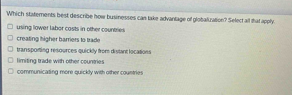 which statements best describe how businesses can take advantage of globalization? select all that apply. using lower labor costs in other countries creating higher barriers to trade transporting resources quickly from distant locations limiting trade with other countries communicating more quickly with other countries