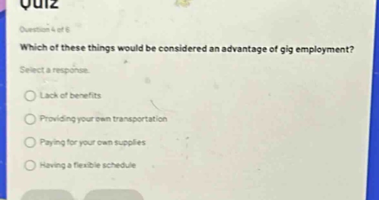 quiz\nquestion 4 of 6\nwhich of these things would be considered an advantage of gig employment?\nselect a response.\nlack of benefits\nproviding your own transportation\npaying for your own supplies\nhaving a flexible schedule