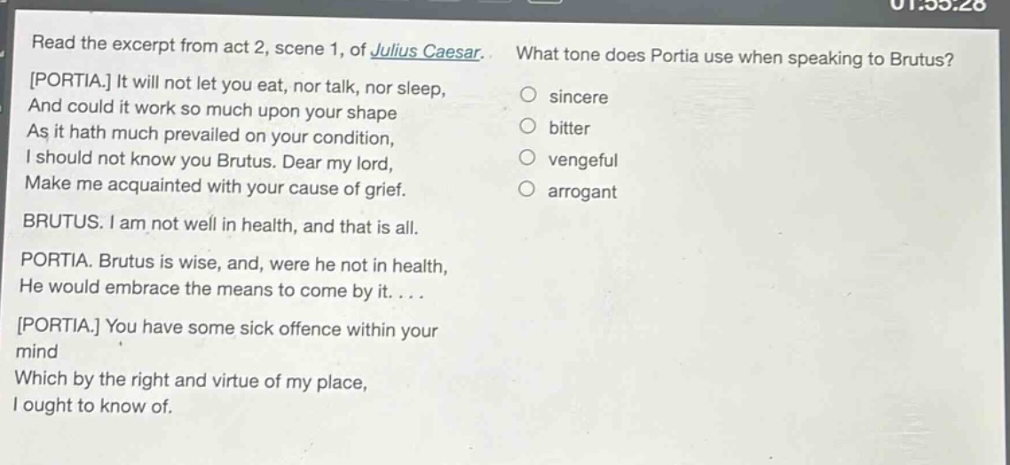 read the excerpt from act 2, scene 1, of julius caesar. portia. it will not let you eat, nor talk, nor sleep, and could it work so much upon your shape as it hath much prevailed on your condition, i should not know you brutus. dear my lord, make me acquainted with your cause of grief. brutus. i am not well in health, and that is all. portia. brutus is wise, and, were he not in health, he would embrace the means to come by it.... portia. you have some sick offence within your mind which by the right and virtue of my place, i ought to know of. what tone does portia use when speaking to brutus? sincere bitter vengeful arrogant