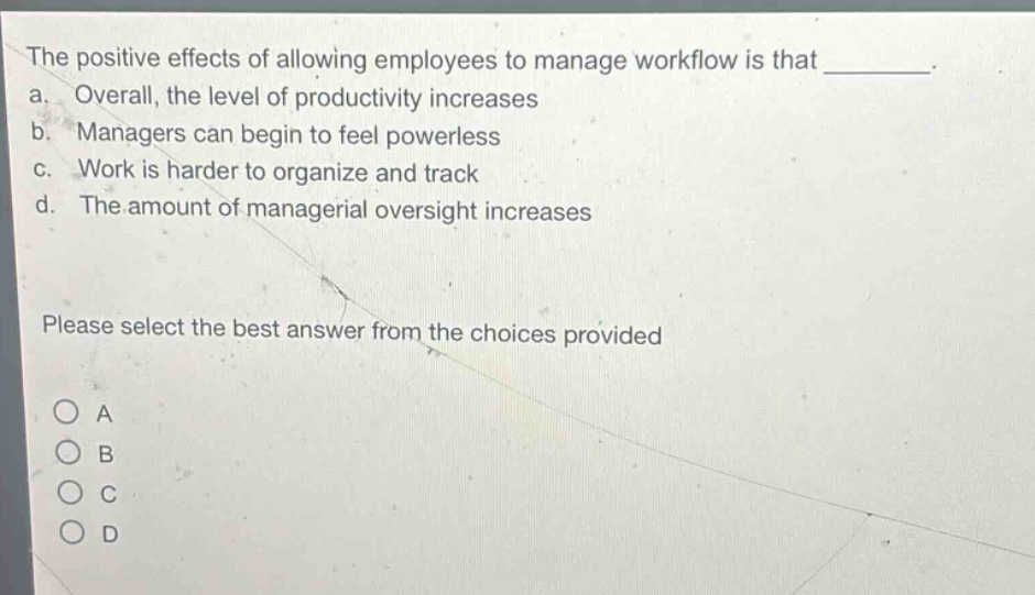 the positive effects of allowing employees to manage workflow is that ________. a. overall, the level of productivity increases b. managers can begin to feel powerless c. work is harder to organize and track d. the amount of managerial oversight increases please select the best answer from the choices provided o a o b o c o d