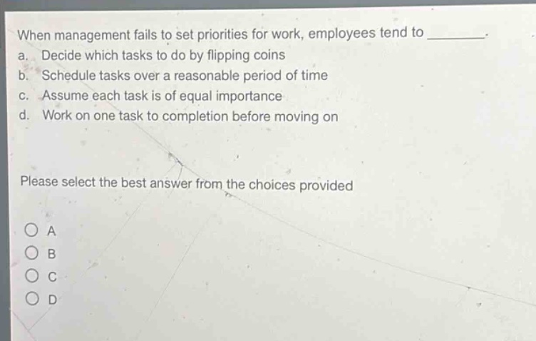 when management fails to set priorities for work, employees tend to ________. a. decide which tasks to do by flipping coins b. schedule tasks over a reasonable period of time c. assume each task is of equal importance d. work on one task to completion before moving on please select the best answer from the choices provided