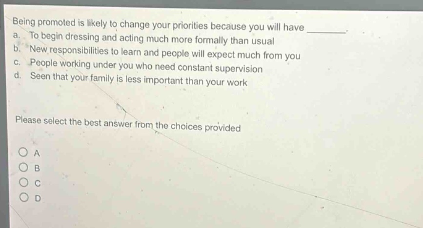 being promoted is likely to change your priorities because you will have ________. a. to begin dressing and acting much more formally than usual b. new responsibilities to learn and people will expect much from you c. people working under you who need constant supervision d. seen that your family is less important than your work please select the best answer from the choices provided