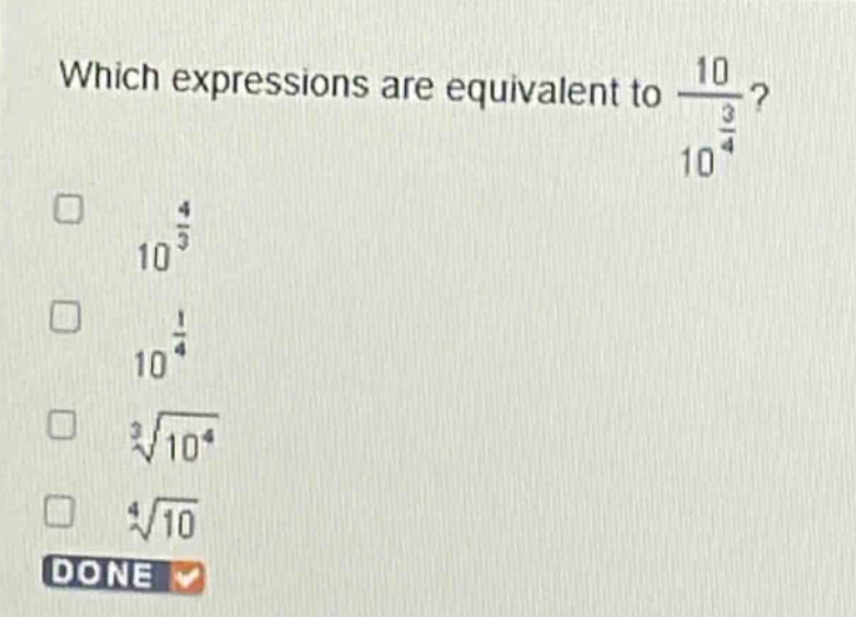 which expressions are equivalent to $\frac{10}{10^{\frac{3}{4}}}$?\n$10^{\frac{4}{3}}$\n$10^{\frac{1}{4}}$\n$sqrt3{10^{4}}$\n$sqrt4{10}$\ndone