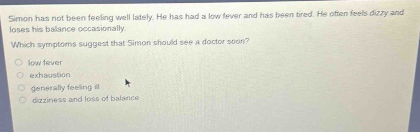 simon has not been feeling well lately. he has had a low fever and has been tired. he often feels dizzy and loses his balance occasionally. which symptoms suggest that simon should see a doctor soon? low fever exhaustion generally feeling ill dizziness and loss of balance