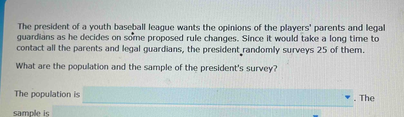 the president of a youth baseball league wants the opinions of the players parents and legal guardians as he decides on some proposed rule changes. since it would take a long time to contact all the parents and legal guardians, the president randomly surveys 25 of them. what are the population and the sample of the presidents survey? the population is. the sample is