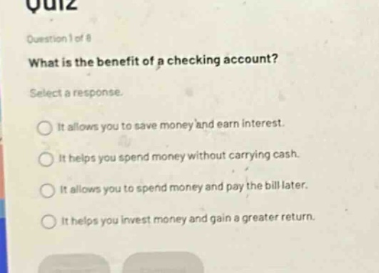 quiz\nquestion 1 of 8\nwhat is the benefit of a checking account?\nselect a response.\nit allows you to save money and earn interest.\nit helps you spend money without carrying cash.\nit allows you to spend money and pay the bill later.\nit helps you invest money and gain a greater return.