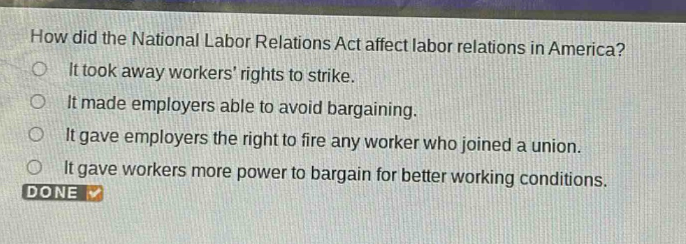 how did the national labor relations act affect labor relations in america?\nit took away workers rights to strike.\nit made employers able to avoid bargaining.\nit gave employers the right to fire any worker who joined a union.\nit gave workers more power to bargain for better working conditions.