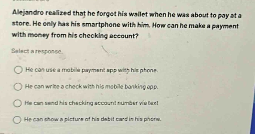alejandro realized that he forgot his wallet when he was about to pay at a store. he only has his smartphone with him. how can he make a payment with money from his checking account? select a response. he can use a mobile payment app with his phone. he can write a check with his mobile banking app. he can send his checking account number via text. he can show a picture of his debit card in his phone.
