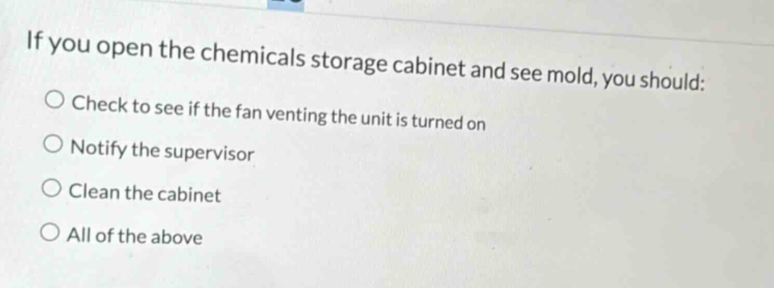 if you open the chemicals storage cabinet and see mold, you should: check to see if the fan venting the unit is turned on notify the supervisor clean the cabinet all of the above