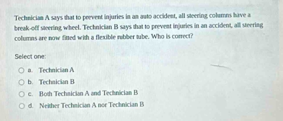 technician a says that to prevent injuries in an auto accident, all steering columns have a break - off steering wheel. technician b says that to prevent injuries in an accident, all steering columns are now fitted with a flexible rubber tube. who is correct? select one: a. technician a b. technician b c. both technician a and technician b d. neither technician a nor technician b