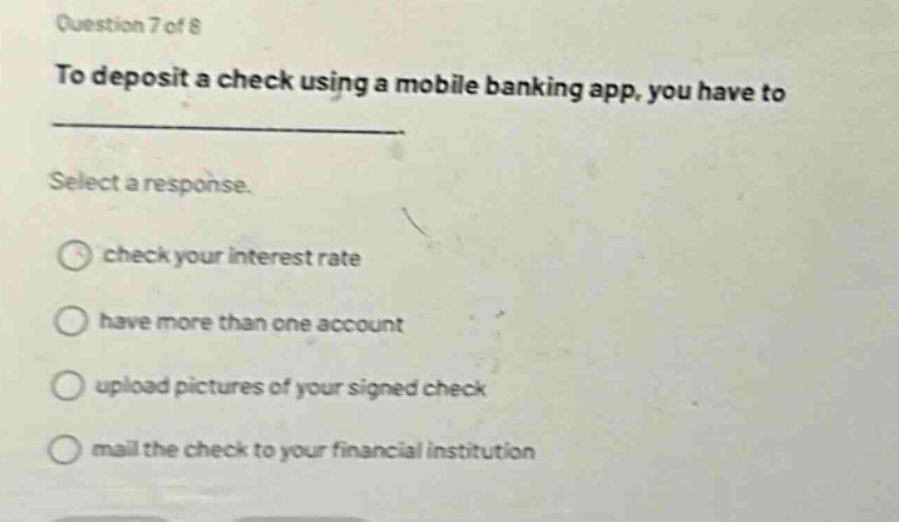 question 7 of 8\nto deposit a check using a mobile banking app, you have to \nselect a response.\ncheck your interest rate\nhave more than one account\nupload pictures of your signed check\nmail the check to your financial institution