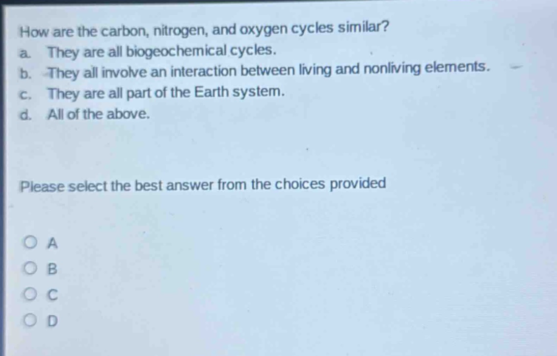 how are the carbon, nitrogen, and oxygen cycles similar?\na. they are all biogeochemical cycles.\nb. they all involve an interaction between living and nonliving elements.\nc. they are all part of the earth system.\nd. all of the above.\nplease select the best answer from the choices provided\no a\no b\no c\no d