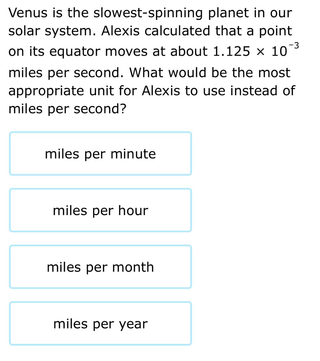 venus is the slowest - spinning planet in our solar system. alexis calculated that a point on its equator moves at about 1.125×10⁻³ miles per second. what would be the most appropriate unit for alexis to use instead of miles per second?\nmiles per minute\nmiles per hour\nmiles per month\nmiles per year