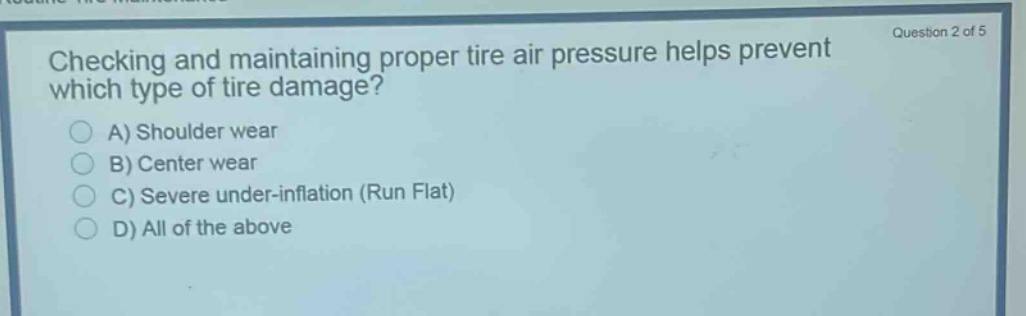 question 2 of 5\nchecking and maintaining proper tire air pressure helps prevent which type of tire damage?\na) shoulder wear\nb) center wear\nc) severe under - inflation (run flat)\nd) all of the above