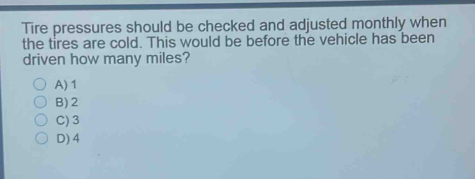 tire pressures should be checked and adjusted monthly when the tires are cold. this would be before the vehicle has been driven how many miles?\na) 1\nb) 2\nc) 3\nd) 4