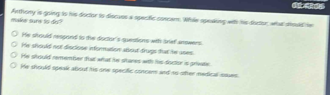 anthony is going to his doctor to discuss a specific concern. while speaking with his doctor, what should he make sure to do?\nhe should respond to the doctors questions with brief answers.\nhe should not disclose information about drugs that he uses.\nhe should remember that what he shares with his doctor is private.\nhe should speak about his one specific concern and no other medical issues.