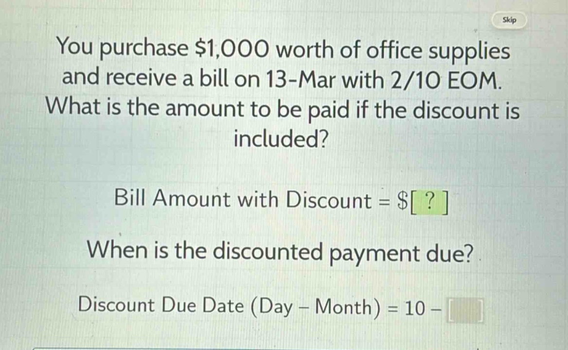 you purchase $1,000 worth of office supplies and receive a bill on 13 - mar with 2/10 eom. what is the amount to be paid if the discount is included? bill amount with discount = $? when is the discounted payment due? discount due date (day - month) = 10 -