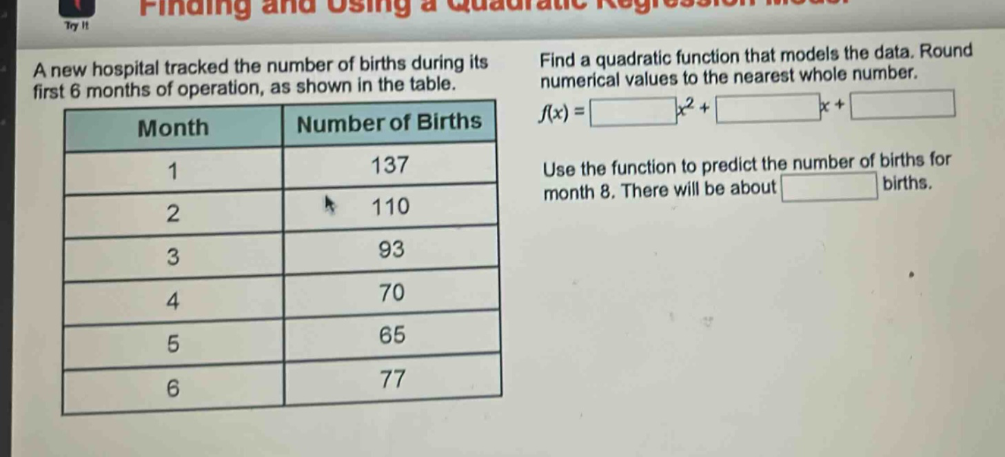 a new hospital tracked the number of births during its first 6 months of operation, as shown in the table.\n| month | number of births |\n| ---- | ---- |\n| 1 | 137 |\n| 2 | 110 |\n| 3 | 93 |\n| 4 | 70 |\n| 5 | 65 |\n| 6 | 77 |\nfind a quadratic function that models the data. round numerical values to the nearest whole number.\nf(x) = x² + x + \nuse the function to predict the number of births for month 8. there will be about births.