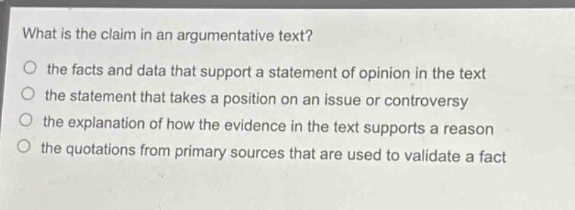 what is the claim in an argumentative text?\n○ the facts and data that support a statement of opinion in the text\n○ the statement that takes a position on an issue or controversy\n○ the explanation of how the evidence in the text supports a reason\n○ the quotations from primary sources that are used to validate a fact
