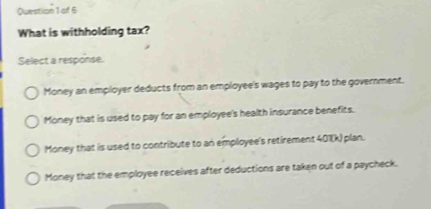 question 1 of 6\nwhat is withholding tax?\nselect a response.\nmoney an employer deducts from an employees wages to pay to the government.\nmoney that is used to pay for an employees health insurance benefits.\nmoney that is used to contribute to an employees retirement 401(k) plan.\nmoney that the employee receives after deductions are taken out of a paycheck.