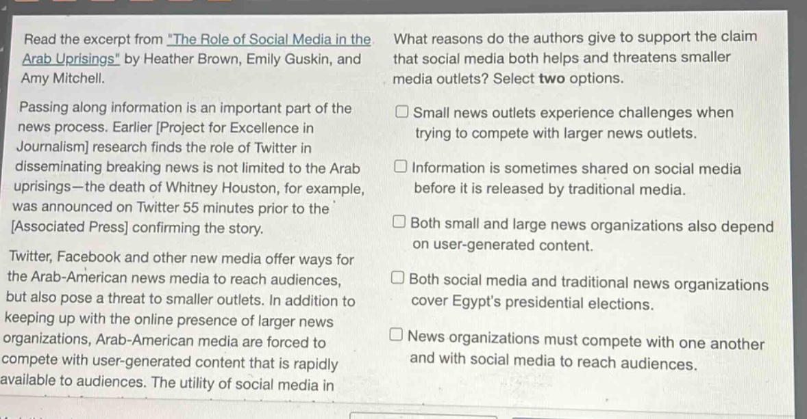 read the excerpt from the role of social media in the arab uprisings by heather brown, emily guskin, and amy mitchell. passing along information is an important part of the news process. earlier project for excellence in journalism research finds the role of twitter in disseminating breaking news is not limited to the arab uprisings—the death of whitney houston, for example, was announced on twitter 55 minutes prior to the associated press confirming the story. twitter, facebook and other new media offer ways for the arab - american news media to reach audiences, but also pose a threat to smaller outlets. in addition to keeping up with the online presence of larger news organizations, arab - american media are forced to compete with user - generated content that is rapidly available to audiences. the utility of social media in what reasons do the authors give to support the claim that social media both helps and threatens smaller media outlets? select two options. small news outlets experience challenges when trying to compete with larger news outlets. information is sometimes shared on social media before it is released by traditional media. both small and large news organizations also depend on user - generated content. both social media and traditional news organizations cover egypts presidential elections. news organizations must compete with one another and with social media to reach audiences.