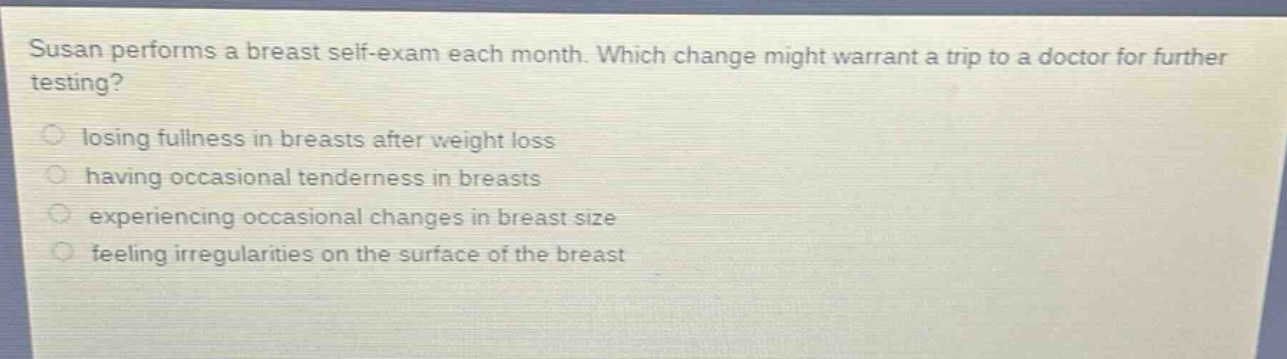 susan performs a breast self - exam each month. which change might warrant a trip to a doctor for further testing?\n losing fullness in breasts after weight loss\n having occasional tenderness in breasts\n experiencing occasional changes in breast size\n feeling irregularities on the surface of the breast