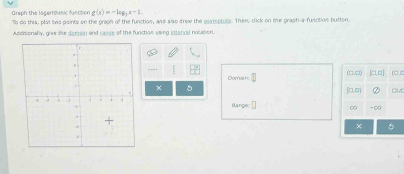 graph the logarithmic function (g(x)=-log_{3}x - 1). to do this, plot two points on the graph of the function, and also draw the asymptote. then, click on the graph - a - function button. additionally, give the domain and range of the function using interval notation.