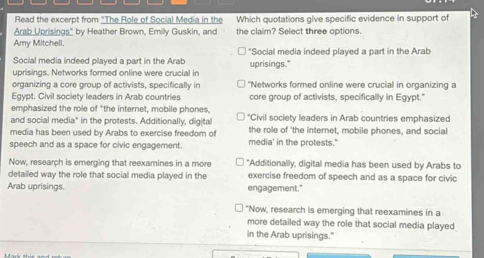 read the excerpt from the role of social media in the arab uprisings by heather brown, emily guskin, and amy mitchell. social media indeed played a part in the arab uprisings. networks formed online were crucial in organizing a core group of activists, specifically in egypt. civil society leaders in arab countries emphasized the role of the internet, mobile phones, and social media in the protests. additionally, digital media has been used by arabs to exercise freedom of speech and as a space for civic engagement. now, research is emerging that reexamines in a more detailed way the role that social media played in the arab uprisings. which quotations give specific evidence in support of the claim? select three options. \social media indeed played a part in the arab uprisings.\ \networks formed online were crucial in organizing a core group of activists, specifically in egypt.\ \civil society leaders in arab countries emphasized the role of the internet, mobile phones, and social media in the protests.\ \additionally, digital media has been used by arabs to exercise freedom of speech and as a space for civic engagement.\ \now, research is emerging that reexamines in a more detailed way the role that social media played in the arab uprisings.