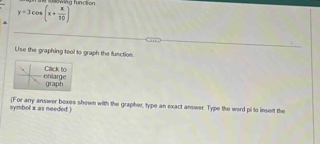 graph the following function\n$y = 3cos(x+\frac{pi}{10})$ \nuse the graphing tool to graph the function.\n(for any answer boxes shown with the grapher, type an exact answer. type the word pi to insert the symbol $pi$ as needed.)
