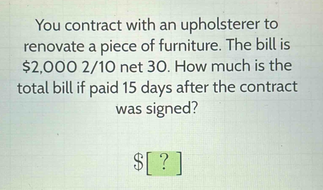 you contract with an upholsterer to renovate a piece of furniture. the bill is $2,000 2/10 net 30. how much is the total bill if paid 15 days after the contract was signed? $?