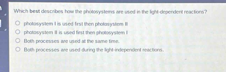 which best describes how the photosystems are used in the light - dependent reactions?\nphotosystem i is used first then photosystem ii\nphotosystem ii is used first then photosystem i\nboth processes are used at the same time.\nboth processes are used during the light - independent reactions.