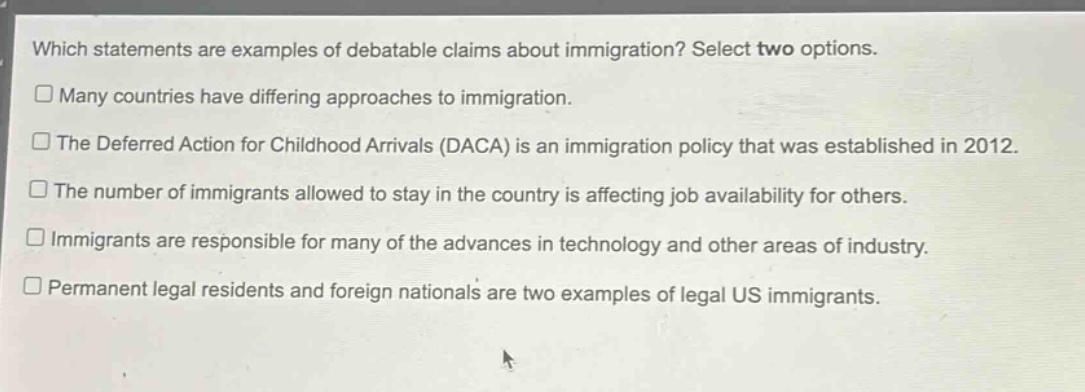 which statements are examples of debatable claims about immigration? select two options.\n□ many countries have differing approaches to immigration.\n□ the deferred action for childhood arrivals (daca) is an immigration policy that was established in 2012.\n□ the number of immigrants allowed to stay in the country is affecting job availability for others.\n□ immigrants are responsible for many of the advances in technology and other areas of industry.\n□ permanent legal residents and foreign nationals are two examples of legal us immigrants.