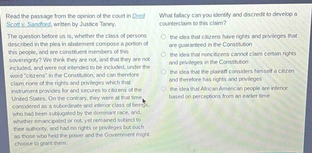 read the passage from the opinion of the court in dred scott v. sandford, written by justice taney. the question before us is, whether the class of persons described in the plea in abatement compose a portion of this people, and are constituent members of this sovereignty? we think they are not, and that they are not included, and were not intended to be included, under the word “citizens” in the constitution, and can therefore claim none of the rights and privileges which that instrument provides for and secures to citizens of the united states. on the contrary, they were at that time considered as a subordinate and inferior class of beings, who had been subjugated by the dominant race, and, whether emancipated or not, yet remained subject to their authority, and had no rights or privileges but such as those who held the power and the government might choose to grant them. what fallacy can you identify and discredit to develop a counter - claim to this claim? the idea that citizens have rights and privileges that are guaranteed in the constitution the idea that non - citizens cannot claim certain rights and privileges in the constitution the idea that the plaintiff considers himself a citizen and therefore has rights and privileges the idea that african american people are inferior based on perceptions from an earlier time