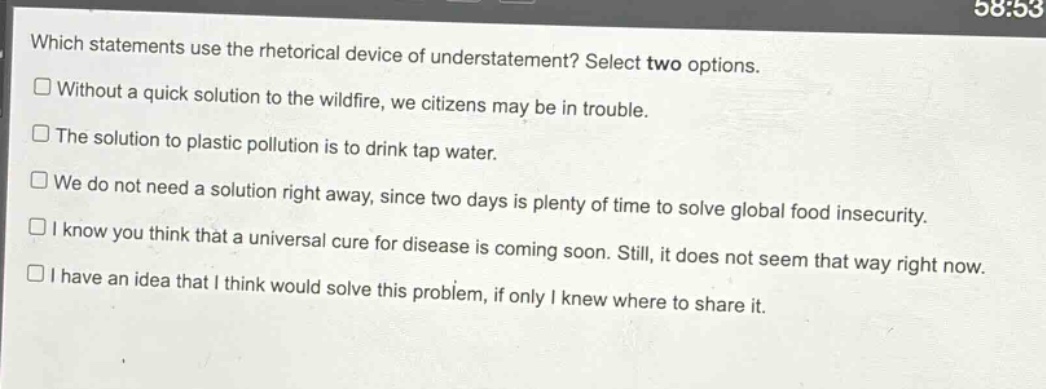 which statements use the rhetorical device of understatement? select two options.\n□ without a quick solution to the wildfire, we citizens may be in trouble.\n□ the solution to plastic pollution is to drink tap water.\n□ we do not need a solution right away, since two days is plenty of time to solve global food insecurity.\n□ i know you think that a universal cure for disease is coming soon. still, it does not seem that way right now.\n□ i have an idea that i think would solve this problem, if only i knew where to share it.