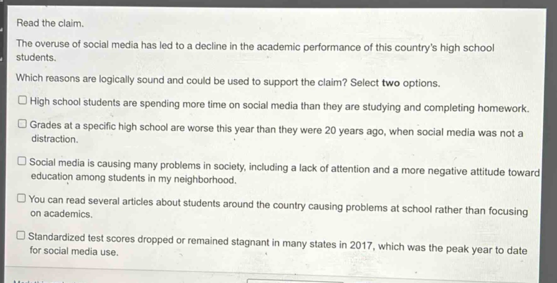 read the claim.\nthe overuse of social media has led to a decline in the academic performance of this countrys high school students.\nwhich reasons are logically sound and could be used to support the claim? select two options.\n□ high school students are spending more time on social media than they are studying and completing homework.\n□ grades at a specific high school are worse this year than they were 20 years ago, when social media was not a distraction.\n□ social media is causing many problems in society, including a lack of attention and a more negative attitude toward education among students in my neighborhood.\n□ you can read several articles about students around the country causing problems at school rather than focusing on academics.\n□ standardized test scores dropped or remained stagnant in many states in 2017, which was the peak year to date for social media use.