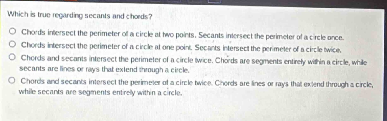 which is true regarding secants and chords?\nchords intersect the perimeter of a circle at two points. secants intersect the perimeter of a circle once.\nchords intersect the perimeter of a circle at one point. secants intersect the perimeter of a circle twice.\nchords and secants intersect the perimeter of a circle twice. chords are segments entirely within a circle, while secants are lines or rays that extend through a circle.\nchords and secants intersect the perimeter of a circle twice. chords are lines or rays that extend through a circle, while secants are segments entirely within a circle.
