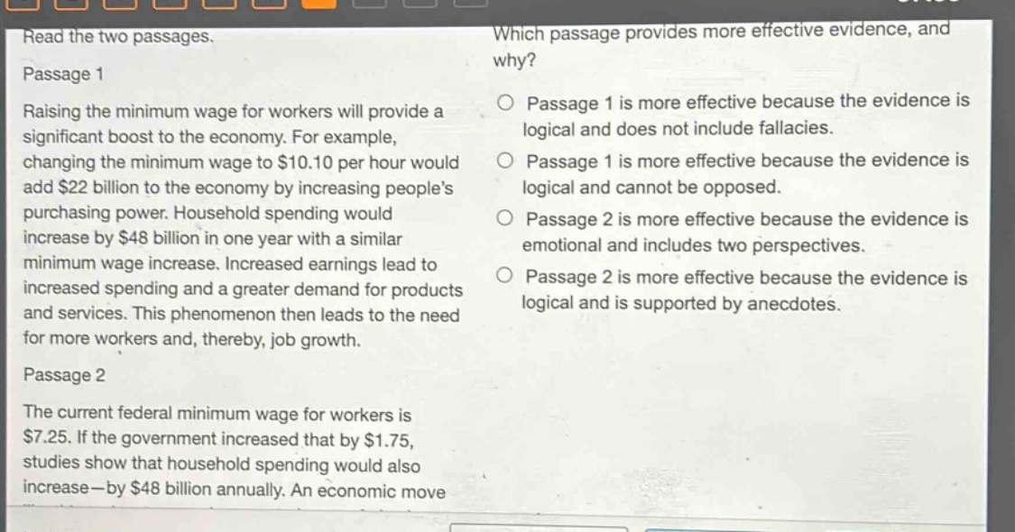 read the two passages.\npassage 1\nraising the minimum wage for workers will provide a significant boost to the economy. for example, changing the minimum wage to $10.10 per hour would add $22 billion to the economy by increasing peoples purchasing power. household spending would increase by $48 billion in one year with a similar minimum wage increase. increased earnings lead to increased spending and a greater demand for products and services. this phenomenon then leads to the need for more workers and, thereby, job growth.\npassage 2\nthe current federal minimum wage for workers is $7.25. if the government increased that by $1.75, studies show that household spending would also increase—by $48 billion annually. an economic move\nwhich passage provides more effective evidence, and why?\npassage 1 is more effective because the evidence is logical and does not include fallacies.\npassage 1 is more effective because the evidence is logical and cannot be opposed.\npassage 2 is more effective because the evidence is emotional and includes two perspectives.\npassage 2 is more effective because the evidence is logical and is supported by anecdotes.