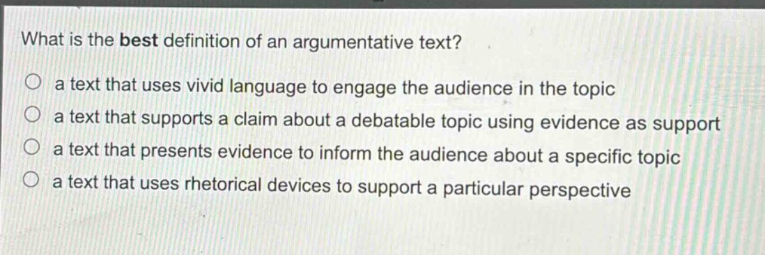 what is the best definition of an argumentative text?\n○ a text that uses vivid language to engage the audience in the topic\n○ a text that supports a claim about a debatable topic using evidence as support\n○ a text that presents evidence to inform the audience about a specific topic\n○ a text that uses rhetorical devices to support a particular perspective