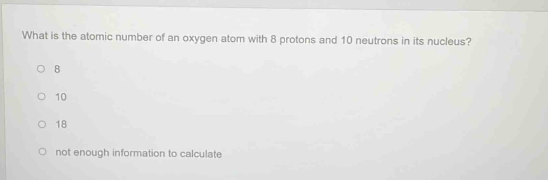 what is the atomic number of an oxygen atom with 8 protons and 10 neutrons in its nucleus?\n8\n10\n18\nnot enough information to calculate