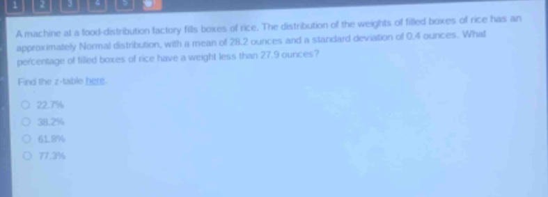 a machine at a food - distribution factory fills boxes of rice. the distribution of the weights of filled boxes of rice has an approximately normal distribution, with a mean of 28.2 ounces and a standard deviation of 0.4 ounces. what percentage of filled boxes of rice have a weight less than 27.9 ounces? find the z - table here. 22.7% 38.2% 61.8% 77.3%
